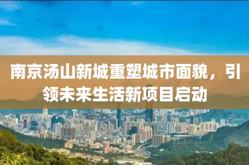 南京湯山新城重塑城市面貌，引領(lǐng)未來(lái)生活新項(xiàng)目啟動(dòng)