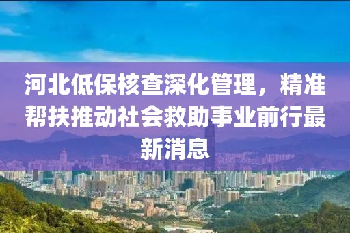 河北低保核查深化管理，精準幫扶推動社會救助事業(yè)前行最新消息