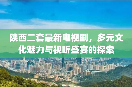 陜西二套最新電視劇，多元文化魅力與視聽盛宴的探索