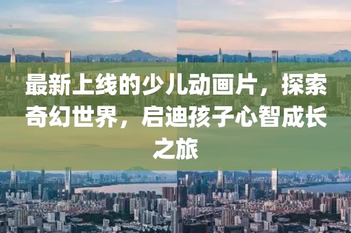 最新上線的少兒動畫片，探索奇幻世界，啟迪孩子心智成長之旅
