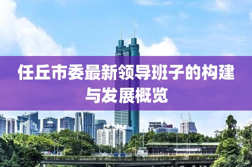任丘市委最新領(lǐng)導(dǎo)班子的構(gòu)建與發(fā)展概覽