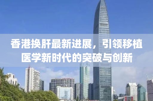 香港換肝最新進展，引領(lǐng)移植醫(yī)學(xué)新時代的突破與創(chuàng)新