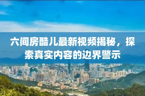 六間房酷兒最新視頻揭秘，探索真實(shí)內(nèi)容的邊界警示
