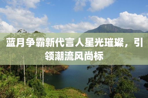 藍(lán)月爭(zhēng)霸新代言人星光璀璨，引領(lǐng)潮流風(fēng)尚標(biāo)