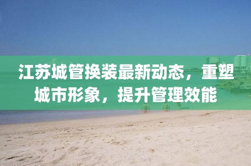 江蘇城管換裝最新動(dòng)態(tài)，重塑城市形象，提升管理效能