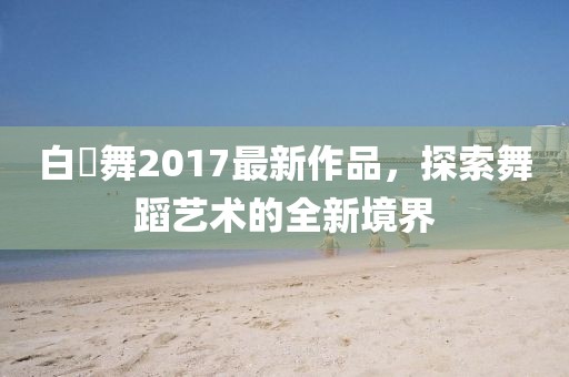 白咲舞2017最新作品，探索舞蹈藝術(shù)的全新境界
