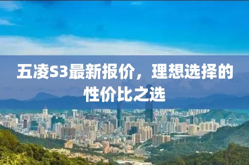五凌S3最新報(bào)價(jià)，理想選擇的性價(jià)比之選