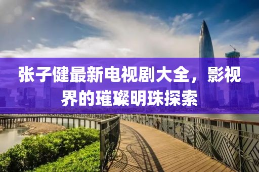 張子健最新電視劇大全，影視界的璀璨明珠探索