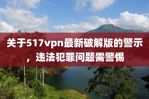 關于517vpn最新破解版的警示，違法犯罪問題需警惕