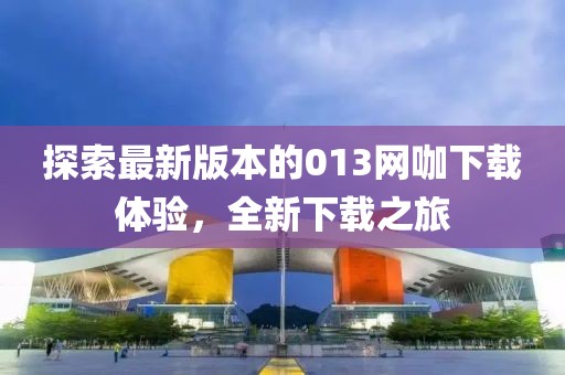 探索最新版本的013網(wǎng)咖下載體驗(yàn)，全新下載之旅