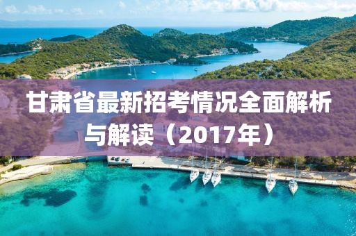 甘肅省最新招考情況全面解析與解讀（2017年）