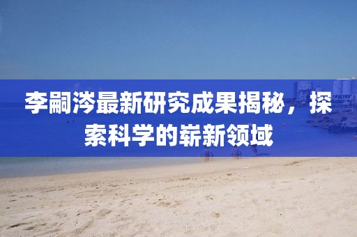 李嗣涔最新研究成果揭秘，探索科學(xué)的嶄新領(lǐng)域