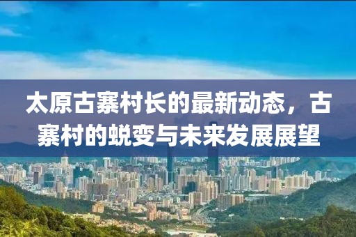 太原古寨村長(zhǎng)的最新動(dòng)態(tài)，古寨村的蛻變與未來發(fā)展展望