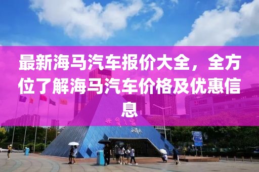 最新海馬汽車報價大全，全方位了解海馬汽車價格及優(yōu)惠信息