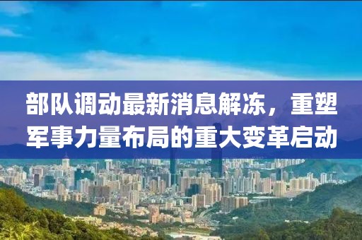 部隊(duì)調(diào)動(dòng)最新消息解凍，重塑軍事力量布局的重大變革啟動(dòng)