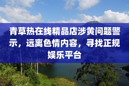青草熱在線精品店涉黃問題警示，遠(yuǎn)離色情內(nèi)容，尋找正規(guī)娛樂平臺