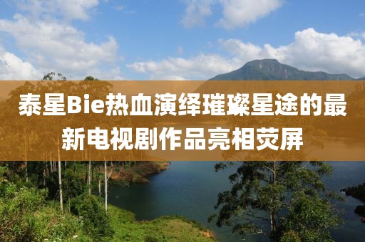 泰星Bie熱血演繹璀璨星途的最新電視劇作品亮相熒屏