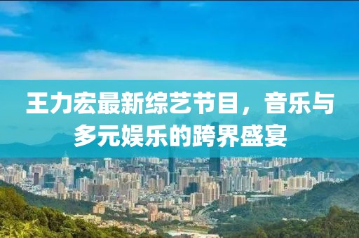 王力宏最新綜藝節(jié)目，音樂與多元娛樂的跨界盛宴