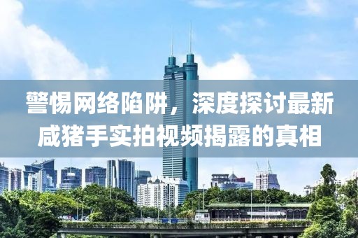 警惕網(wǎng)絡(luò)陷阱，深度探討最新咸豬手實拍視頻揭露的真相