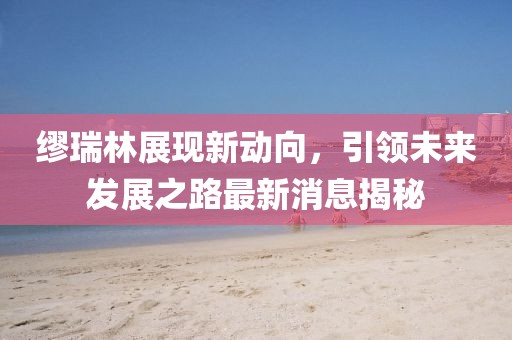 繆瑞林展現(xiàn)新動(dòng)向，引領(lǐng)未來發(fā)展之路最新消息揭秘