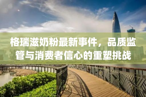 格瑞滋奶粉最新事件，品質(zhì)監(jiān)管與消費(fèi)者信心的重塑挑戰(zhàn)