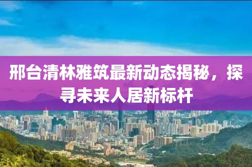 邢臺清林雅筑最新動態(tài)揭秘，探尋未來人居新標(biāo)桿