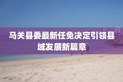 馬關(guān)縣委最新任免決定引領(lǐng)縣域發(fā)展新篇章