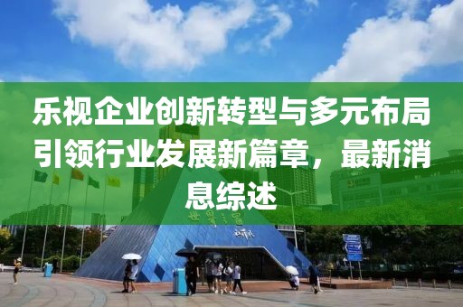 樂視企業(yè)創(chuàng)新轉(zhuǎn)型與多元布局引領(lǐng)行業(yè)發(fā)展新篇章，最新消息綜述