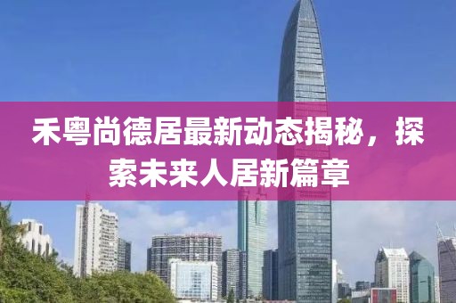 禾粵尚德居最新動態(tài)揭秘，探索未來人居新篇章