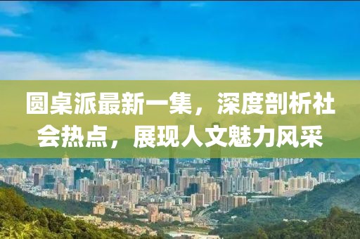 圓桌派最新一集，深度剖析社會熱點，展現(xiàn)人文魅力風(fēng)采