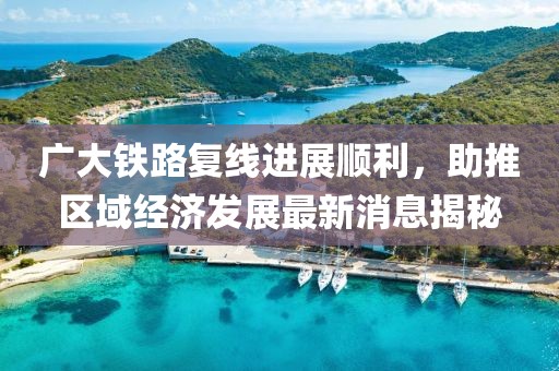 廣大鐵路復(fù)線進(jìn)展順利，助推區(qū)域經(jīng)濟(jì)發(fā)展最新消息揭秘