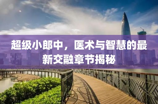 超級小郎中，醫(yī)術(shù)與智慧的最新交融章節(jié)揭秘