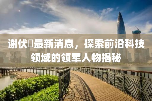 謝伏曕最新消息，探索前沿科技領(lǐng)域的領(lǐng)軍人物揭秘