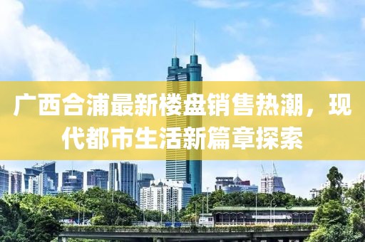 廣西合浦最新樓盤銷售熱潮，現(xiàn)代都市生活新篇章探索