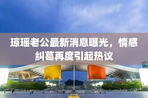 瓊瑤老公最新消息曝光，情感糾葛再度引起熱議