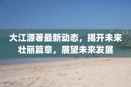 大江源著最新動態(tài)，揭開未來壯麗篇章，展望未來發(fā)展