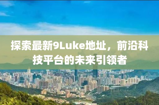 探索最新9Luke地址，前沿科技平臺(tái)的未來(lái)引領(lǐng)者