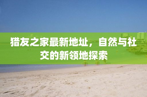 獵友之家最新地址，自然與社交的新領(lǐng)地探索