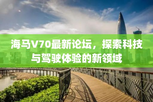 海馬V70最新論壇，探索科技與駕駛體驗(yàn)的新領(lǐng)域