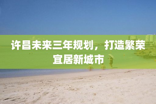 許昌未來(lái)三年規(guī)劃，打造繁榮宜居新城市