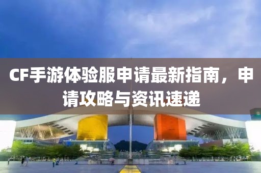 CF手游體驗(yàn)服申請(qǐng)最新指南，申請(qǐng)攻略與資訊速遞