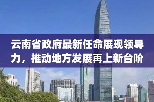 云南省政府最新任命展現(xiàn)領(lǐng)導(dǎo)力，推動地方發(fā)展再上新臺階