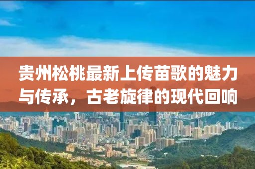 貴州松桃最新上傳苗歌的魅力與傳承，古老旋律的現(xiàn)代回響