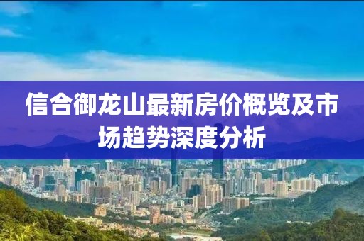 信合御龍山最新房價概覽及市場趨勢深度分析