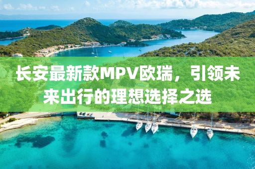 長安最新款MPV歐瑞，引領(lǐng)未來出行的理想選擇之選