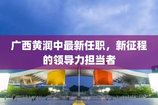 廣西黃潤(rùn)中最新任職，新征程的領(lǐng)導(dǎo)力擔(dān)當(dāng)者