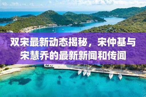 雙宋最新動(dòng)態(tài)揭秘，宋仲基與宋慧喬的最新新聞和傳聞