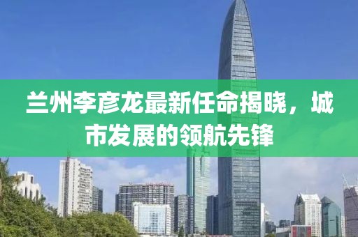 蘭州李彥龍最新任命揭曉，城市發(fā)展的領(lǐng)航先鋒