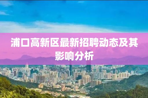 浦口高新區(qū)最新招聘動態(tài)及其影響分析
