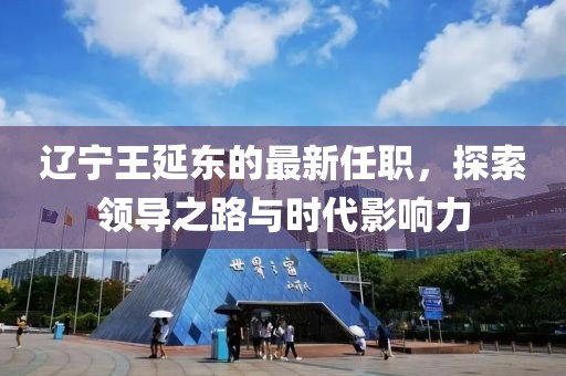 遼寧王延?xùn)|的最新任職，探索領(lǐng)導(dǎo)之路與時代影響力